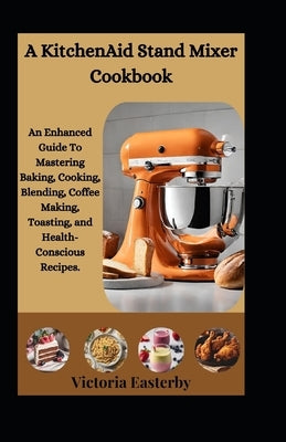 A KitchenAid Stand Mixer Cookbook: An Enhanced Guide To Mastering Baking, Cooking, Blending, Coffee Making, Toasting, and Health-Conscious Recipes. by Easterby, Victoria