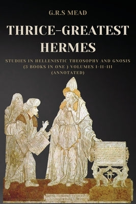 Thrice-Greatest Hermes: Studies in Hellenistic Theosophy and Gnosis (3 books in One ) Volumes I-II-III (Annotated) by Mead, G. R. S.