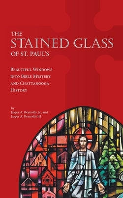 The Stained Glass of St. Paul's: Beautiful Windows into Bible Mystery and Chattanooga History by Reynolds, Jasper A.