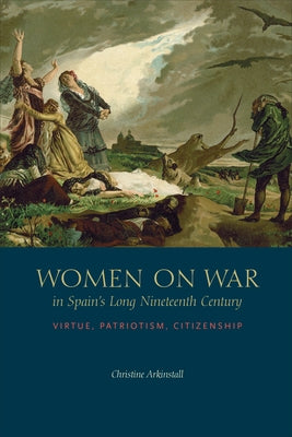 Women on War in Spain's Long Nineteenth Century: Virtue, Patriotism, Citizenship by Arkinstall, Christine