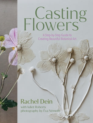 Casting Flowers: A Step-By-Step Guide to Creating Beautiful Botanical Art by Dein, Rachel