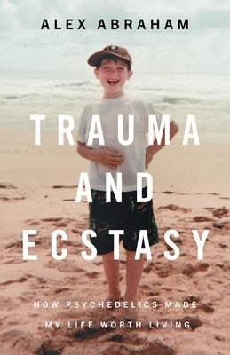 Trauma and Ecstasy: How Psychedelics Made My Life Worth Living by Abraham, Alex