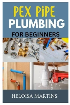 Pex Pipe Plumbing for Beginners: A Comprehensive Guide to Installing, Maintaining, and Troubleshooting Pex Plumbing Systems by Martins, Helo?sa