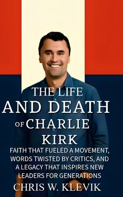 The Life and Death of Charlie Kirk: Faith That Fueled a Movement, Words Twisted by Critics, and a Legacy That Inspires New Leaders for Generations by Klevik, Chris