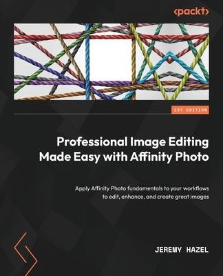 Professional Image Editing Made Easy with Affinity Photo: Apply Affinity Photo fundamentals to your workflows to edit, enhance, and create great image by Hazel, Jeremy