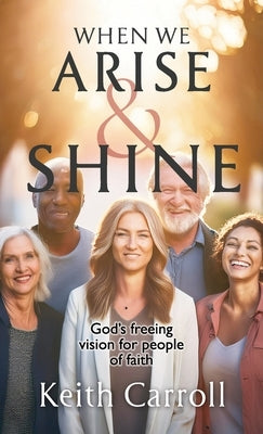 When We Arise & Shine: God's freeing vision for people of faith by Carroll, Keith