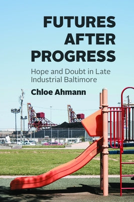 Futures After Progress: Hope and Doubt in Late Industrial Baltimore by Ahmann, Chloe