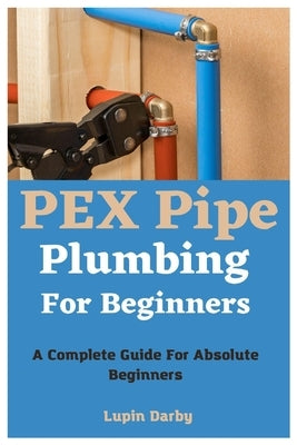 PEX Pipe Plumbing For Beginners: A Complete Guide For Absolute Beginners by Darby, Lupin