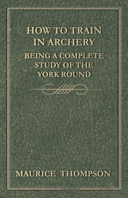 How to Train in Archery - Being a Complete Study of the York Round by Thompson, Maurice