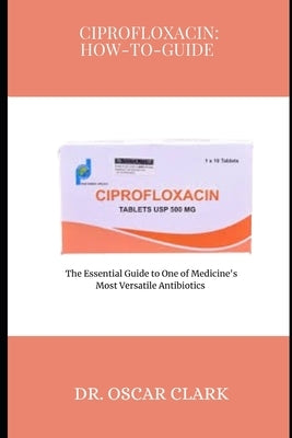 Ciprofloxacin: HOW-TO-GUIDE: The Essential Guide to One of Medicine's Most Versatile Antibiotics by Clark, Oscar