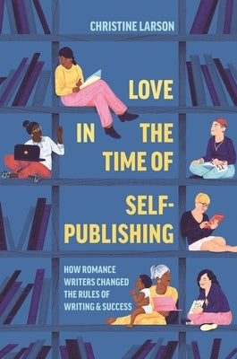 Love in the Time of Self-Publishing: How Romance Writers Changed the Rules of Writing and Success by Larson, Christine M.