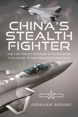 China's Stealth Fighter: The J-20 'Mighty Dragon' and the Growing Challenge to Western Air Dominance by Abrams, Abraham