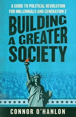 Building a Greater Society: A Guide to Political Revolution for Millennials and Generation Z by O'Hanlon, Connor