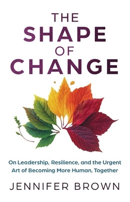 The Shape of Change: On Leadership, Resilience, and the Urgent Art of Becoming More Human, Together by Brown, Jennifer