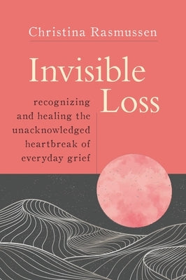 Invisible Loss: Recognizing and Healing the Unacknowledged Heartbreak of Everyday Grief by Rasmussen, Christina