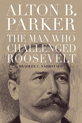 Alton B. Parker: The Man Who Challenged Roosevelt by Nahrstadt, Bradley C.