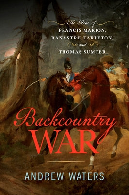 Backcountry War: The Rise of Francis Marion, Banastre Tarleton, and Thomas Sumter by Waters, Andrew