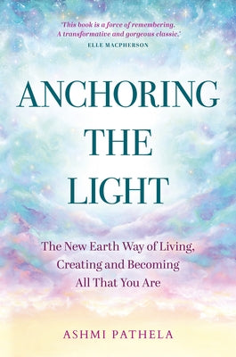 Anchoring the Light: The New Earth Way of Living, Creating and Becoming All That You Are by Pathela, Ashmi