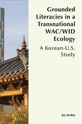 Grounded Literacies in a Transnational Wac/Wid Ecology: A Korean-U.S. Study by Jordan, Jay