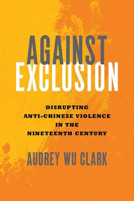 Against Exclusion: Disrupting Anti-Chinese Violence in the Nineteenth Century by Clark, Audrey Wu