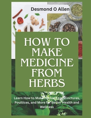 How to Make Medicine from Herbs: The Ultimate Guide to Using Herbs for Home Remedies: Learn How to Make Herbal Teas, Tinctures, Poultices, and More fo by O. Allen, Desmond