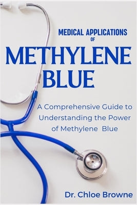 Medical Applications of Methylene Blue: A Comprehensive Guide to Understanding the Power of Methylene Blue by Browne, Chloe