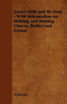 Goat's Milk and Its Uses;With Information on Milking and Making Cheese, Butter and Cream by Various