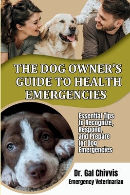 The Dog Owner's Guide to Health Emergencies. Essential Tips to Recognize, Respond, and Prepare for Dog Emergencies by Chivvis, Gal
