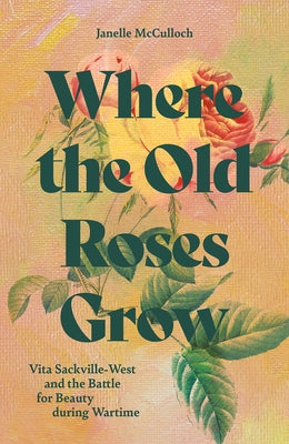 Where the Old Roses Grow: Vita Sackville-West and the Battle for Beauty During Wartime by McCulloch, Janelle