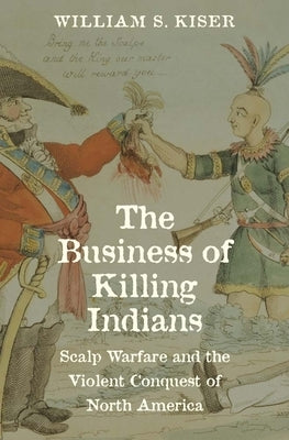 The Business of Killing Indians: Scalp Warfare and the Violent Conquest of North America by Kiser, William S.