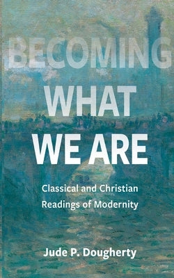 Becoming What We Are: Classical and Christian Readings of Modernity by Dougherty, Jude P.