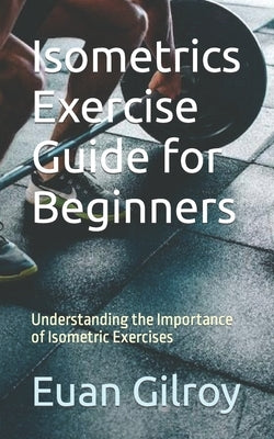 Isometrics Exercise Guide for Beginners: Understanding the Importance of Isometric Exercises by Gilroy, Euan