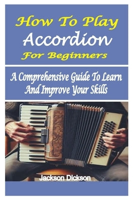 How to Play Accordion for Beginners: A Comprehensive Guide To Learn And Improve Your Skills by Dickson, Jackson