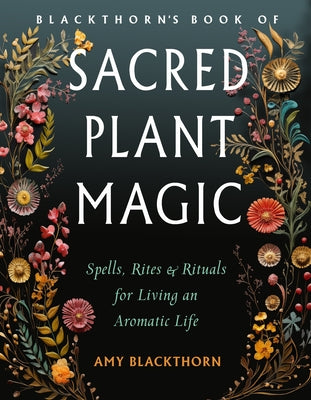 Blackthorn's Book of Sacred Plant Magic: Spells, Rites, and Rituals for Living an Aromatic Life by Blackthorn, Amy