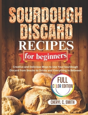 SOURDOUGH DISCARD Recipes for Beginners: Creative and Delicious Ways to Use Your Sourdough Discard from Snacks to Drinks and Everything In Between by Smith, Cheryl C.