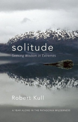 Solitude: Seeking Wisdom in Extremes: A Year Alone in the Patagonia Wilderness by Kull, Robert