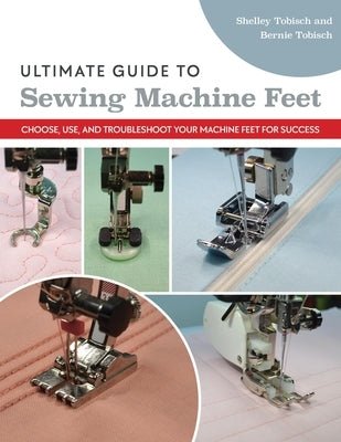 Ultimate Guide to Sewing Machine Feet: Choose, Use, and Troubleshoot Your Machine Feet for Success by Tobisch, Bernie