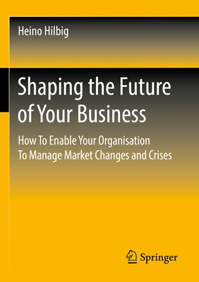 Shaping the Future of Your Business: How to Enable Your Organisation to Manage Market Changes and Crises by Hilbig, Heino