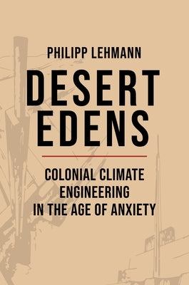 Desert Edens: Colonial Climate Engineering in the Age of Anxiety by Lehmann, Philipp