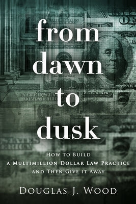 From Dawn to Dusk: How to Build a Multimillion Dollar Law Practice and Then Give it Away by Wood, Douglas J.