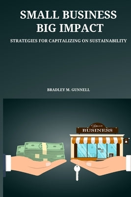 Small Business, Big Impact Strategies for Capitalizing on Sustainability by M. Gunnell, Bradley