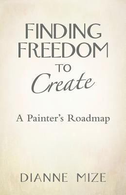 Finding Freedom to Create: A Painter's Roadmap by Mize, Dianne