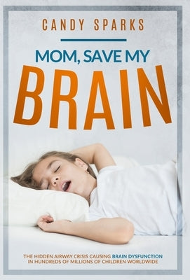 Mom, Save My Brain: The Hidden Airway Crisis Causing Brain Dysfunction in Hundreds of Millions of Children Worldwide by Sparks, Candy