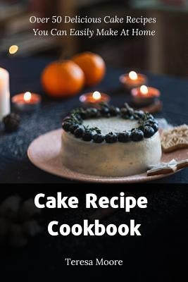 Cake Recipe Cookbook: Over 50 Delicious Cake Recipes You Can Easily Make at Home by Moore, Teresa