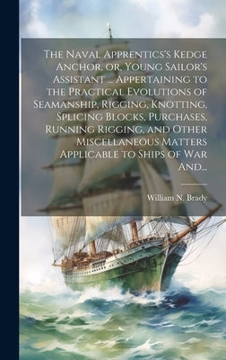 The Naval Apprentics's Kedge Anchor, or, Young Sailor's Assistant ... Appertaining to the Practical Evolutions of Seamanship, Rigging, Knotting, Splic by Brady, William N. D. 1887