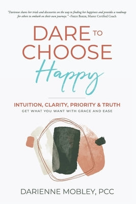 Dare to Choose Happy!: Intuition, Clarity, Priority & Truth-Get What You Want with Grace and Ease by Mobley, Darienne