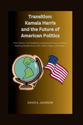 Transition: Kamala Harris and the Future of American Politics: From Historic Vice Presidency to Shaping the Future of Politics: Ex by Johnson, David K.