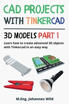 CAD Projects with Tinkercad 3D Models Part 1: Learn how to create advanced 3D objects with Tinkercad in an easy way by Wild, M. Eng Johannes