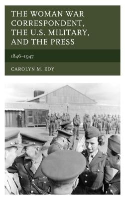 The Woman War Correspondent, the U.S. Military, and the Press: 1846-1947 by Edy, Carolyn M.