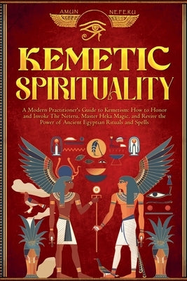 Kemetic Spirituality: A Modern Practitioner's Guide to Kemetism: How to Honor and Invoke The Neteru, Master Heka Magic, and Revive the Power by Neferu, Amun